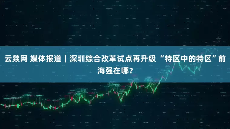 云燚网 媒体报道｜深圳综合改革试点再升级 “特区中的特区”前海强在哪？