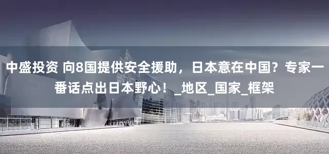 中盛投资 向8国提供安全援助，日本意在中国？专家一番话点出日本野心！_地区_国家_框架