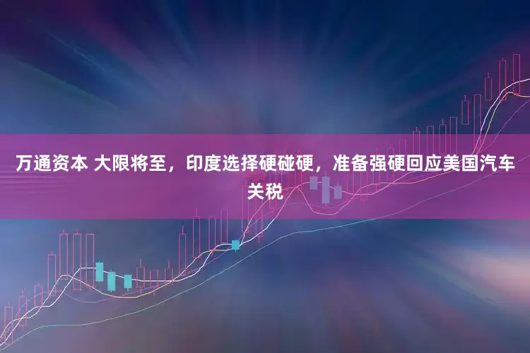 万通资本 大限将至，印度选择硬碰硬，准备强硬回应美国汽车关税
