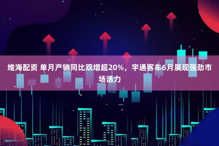 维海配资 单月产销同比双增超20%，宇通客车6月展现强劲市场活力