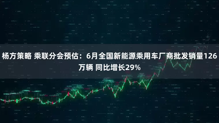杨方策略 乘联分会预估：6月全国新能源乘用车厂商批发销量126万辆 同比增长29%