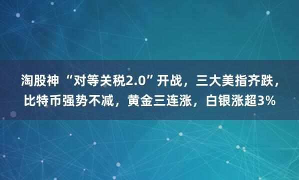 淘股神 “对等关税2.0”开战，三大美指齐跌，比特币强势不减，黄金三连涨，白银涨超3%
