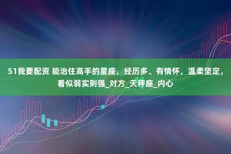 51我要配资 能治住高手的星座，经历多、有情怀，温柔坚定，看似弱实则强_对方_天秤座_内心