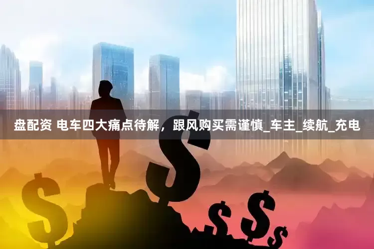 盘配资 电车四大痛点待解，跟风购买需谨慎_车主_续航_充电