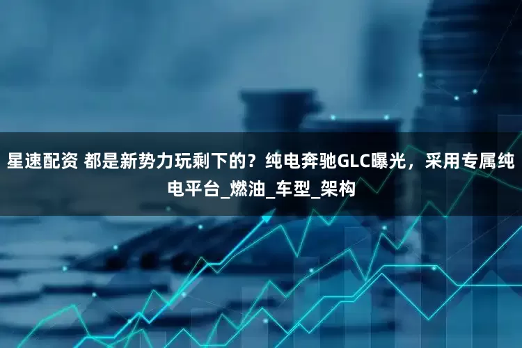 星速配资 都是新势力玩剩下的？纯电奔驰GLC曝光，采用专属纯电平台_燃油_车型_架构