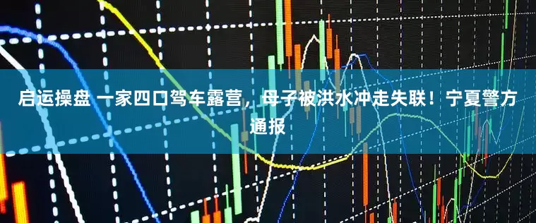 启运操盘 一家四口驾车露营，母子被洪水冲走失联！宁夏警方通报