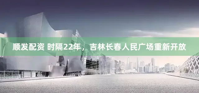 顺发配资 时隔22年，吉林长春人民广场重新开放