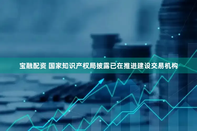 宝融配资 国家知识产权局披露已在推进建设交易机构