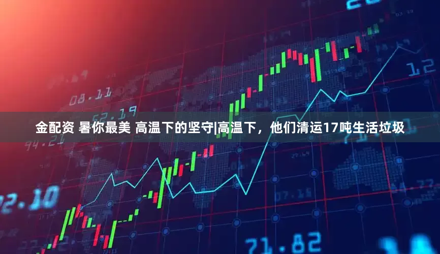 金配资 暑你最美 高温下的坚守|高温下，他们清运17吨生活垃圾