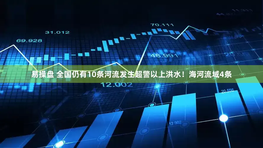 易操盘 全国仍有10条河流发生超警以上洪水！海河流域4条