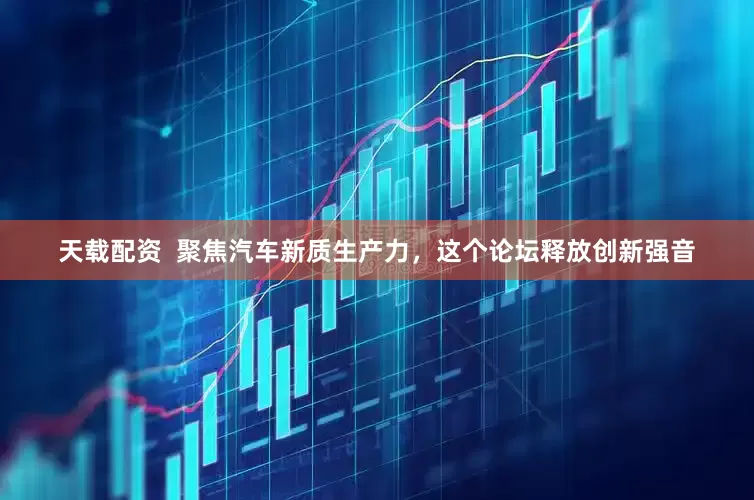 天载配资  聚焦汽车新质生产力，这个论坛释放创新强音