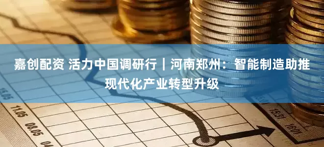 嘉创配资 活力中国调研行｜河南郑州：智能制造助推现代化产业转型升级