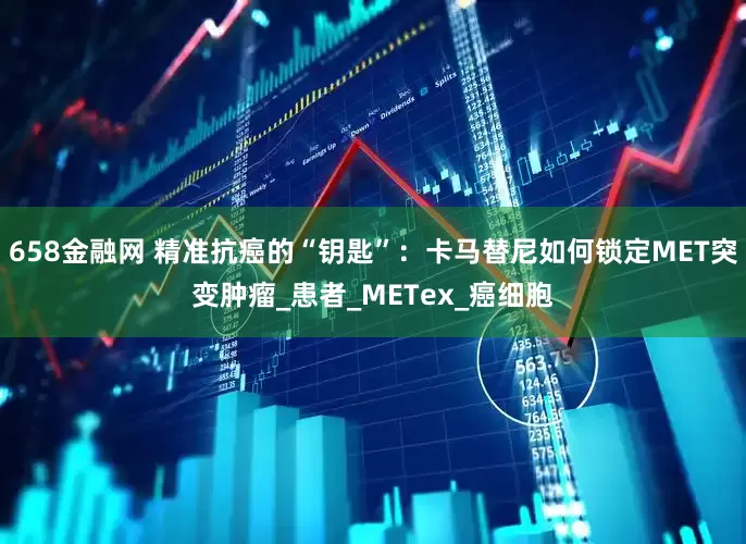 658金融网 精准抗癌的“钥匙”：卡马替尼如何锁定MET突变肿瘤_患者_METex_癌细胞
