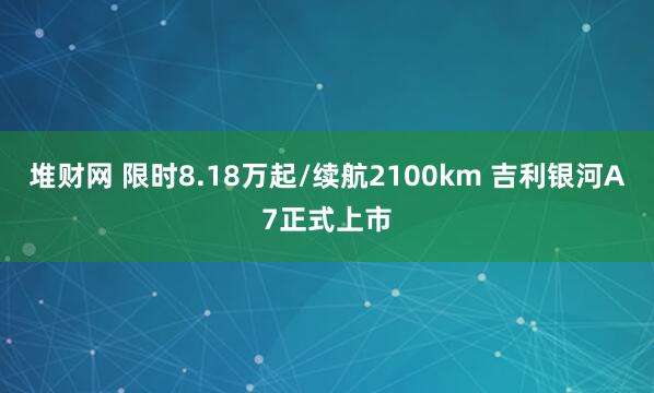 堆财网 限时8.18万起/续航2100km 吉利银河A7正式上市