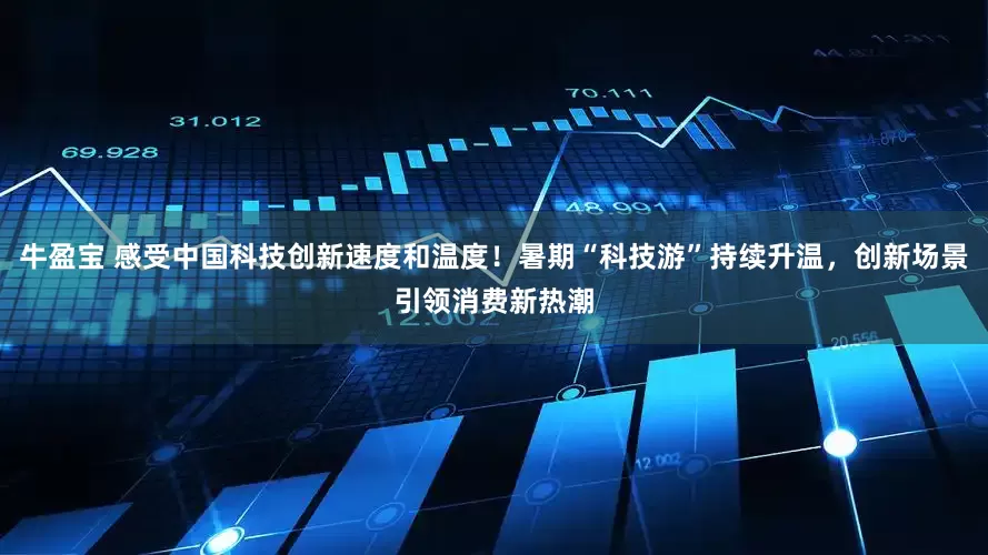 牛盈宝 感受中国科技创新速度和温度！暑期“科技游”持续升温，创新场景引领消费新热潮