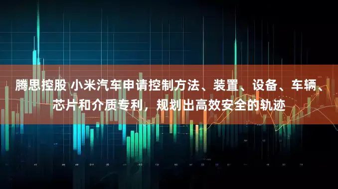 腾思控股 小米汽车申请控制方法、装置、设备、车辆、芯片和介质专利，规划出高效安全的轨迹