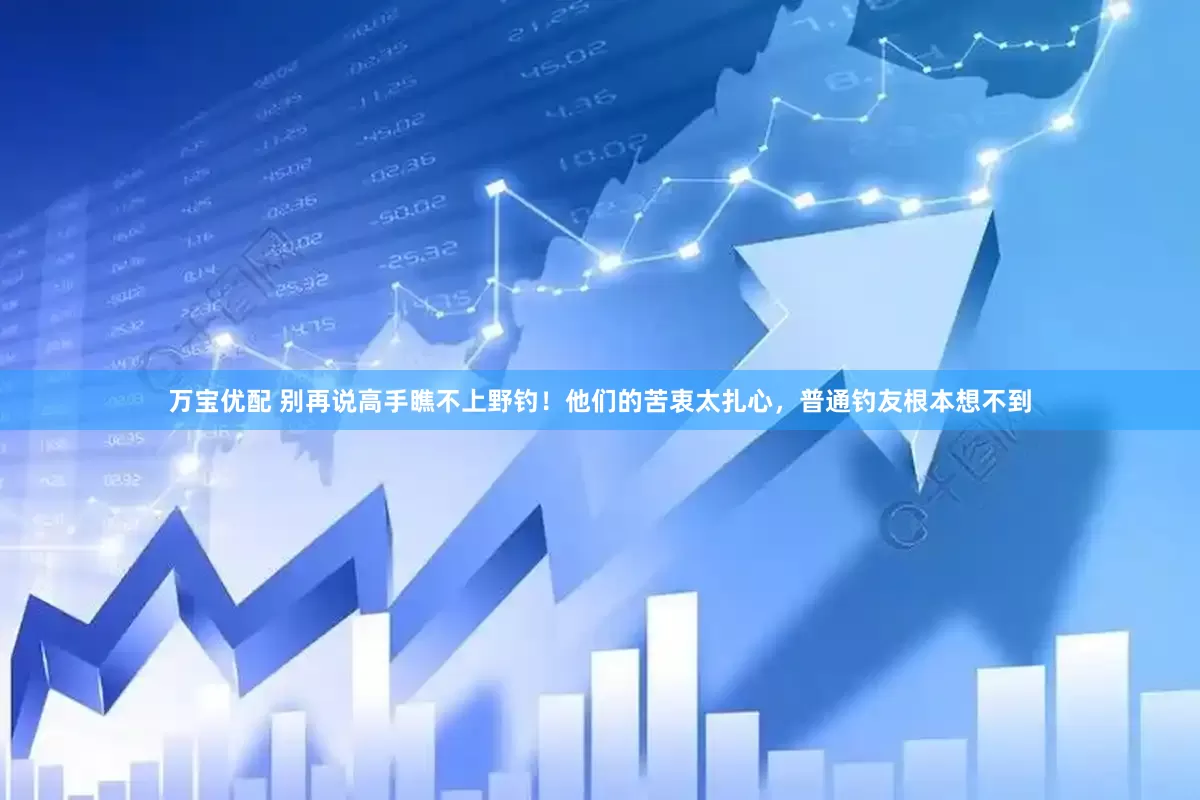 万宝优配 别再说高手瞧不上野钓！他们的苦衷太扎心，普通钓友根本想不到