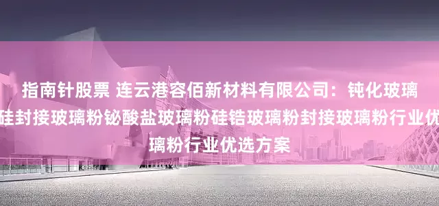 指南针股票 连云港容佰新材料有限公司：钝化玻璃粉碳化硅封接玻璃粉铋酸盐玻璃粉硅锆玻璃粉封接玻璃粉行业优选方案