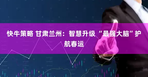 快牛策略 甘肃兰州：智慧升级 “最强大脑”护航春运