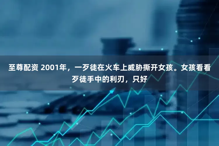 至尊配资 2001年，一歹徒在火车上威胁撕开女孩。女孩看看歹徒手中的利刃，只好